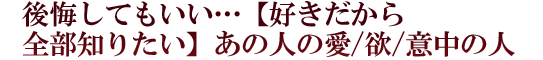 後悔してもいい…【好きだから全部知りたい】あの人の愛/欲/意中の人